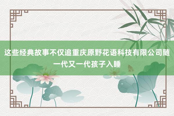 这些经典故事不仅追重庆原野花语科技有限公司随一代又一代孩子入睡