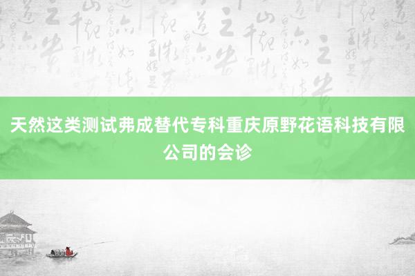 天然这类测试弗成替代专科重庆原野花语科技有限公司的会诊